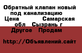 Обратный клапан новый под канализацию  › Цена ­ 1 900 - Самарская обл., Сызрань г. Другое » Продам   